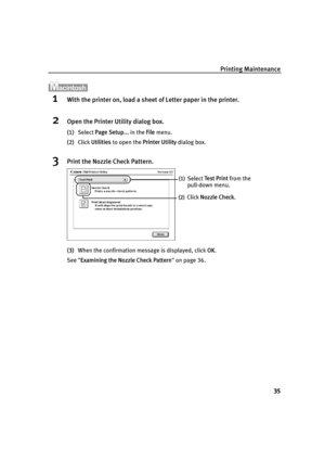 Page 37Printing Maintenance35
1With the printer on, load a sheet  of Letter paper in the printer.
2Open the Printer Utility dialog box.
(1)Select  Page Setup...  in the File menu.
(2) Click  Utilities  to open the  Printer Utility  dialog box.
3Print the Nozzle Check Pattern.
(3)When the confirmation message is displayed, click  OK.
See  Examining the Nozzle Check Pattern  on page 36.
(1)Select  Te s t  P r i n t  from the 
pull-down menu. 
(2)Click  Nozzle Check .
i560_QSG_US.book  Page 35  Tuesday, May 6,...