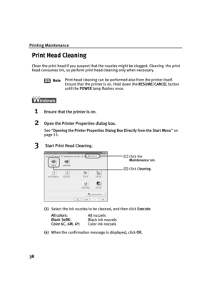 Page 40Printing Maintenance
38
Print Head Cleaning
Clean the print head if you suspect that the nozzles might be clogged. Cleaning  the print  
head consumes ink, so perform print head cleaning only when necessary.
1Ensure that the printer is on.
2Open the Printer Properties dialog box.
See Opening the Printer Properties Dialog  Box Directly from the Start Menu on 
page 15.
3 Start Print Head Cleaning.
(3) Select the ink nozzles to be cleaned, and then click  Execute.
All colors :All nozzels
Black 3eBK : Black...