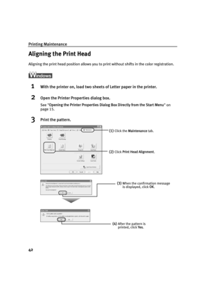 Page 44Printing Maintenance
42
Aligning the Print Head
Aligning the print head position allows you to print without shifts in the color registration.
1With the printer on, load two sheets of Letter paper in the printer.
2Open the Printer Properties dialog box.
See Opening the Printer Properties Dialog  Box Directly from the Start Menu on 
page 15.
3Print the pattern.
(1)Click the  Maintenance  tab. 
(2)Click Print Head Alignment .
(3)When the confirmation message 
is displayed, click OK.
(4)After the pattern is...