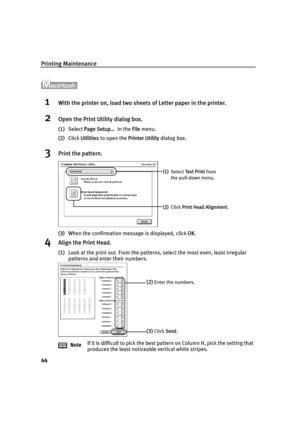 Page 46Printing Maintenance
44
1With the printer on, load two sheets of Letter paper in the printer.
2Open the Print Utility dialog box.
(1)Select Page Setup…  in the File menu.
(2)Click Utilities to open the Printer Utility dialog box.
3Print the pattern.
(3)When the confirmation message is displayed, click OK.
4Align the Print Head.
(1)Look at the print out. From the patterns, select the most even, least irregular 
patterns and enter their numbers.
NoteIf it is difficult to pick the best pattern on Column H,...