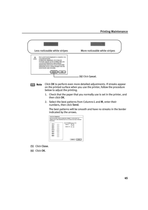 Page 47Printing Maintenance
45
(5)Click Close.
(6)Click OK. NoteClick OK to perform even more detailed adjustments. If streaks appear 
on the printed surface when you use the printer, follow the procedure 
below to adjust the printing.
1. Check that the paper that you normally use is set in the printer, and 
then click OK.
2. Select the best patterns from Columns L and M, enter their 
numbers, then click Send.
The best patterns will be smooth and have no streaks in the border 
indicated by the arrows. Less...