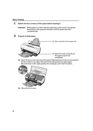 Page 6Basic Printing
4
1Flatten the four corners of the paper before loading it.
2Prepare to load paper.
(3)Open the front cover and move the paper thickness lever to the correct position 
for the media in use. Move the lever to the left position for plain paper.
Move the lever to the right position for envelopes and T-shirt Transfers.
(4)Close the front cover. ImportantWhen paper is curled, hold the opposing curled corners and gently 
bend them in the opposite direction until the paper becomes 
completely...