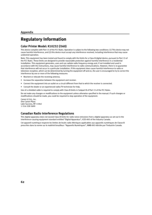 Page 64Appendix
62
Regulatory Information
Color Printer Model: K10232 (i560)
This device complies with Part 15 of the FCC Rules. Operation is subject to the following two conditions: (1) This device may not 
cause harmful interference, and (2) this device must accept any interference received, including interference that may cause 
undesired operation.
Note: This equipment has been tested and found to comply with the limits for a Class B digital device, pursuant to Part 15 of 
the FCC Rules. These limits are...