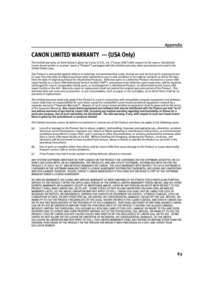 Page 65Appendix
63
CANON LIMITED WARRANTY  --- (USA Only)
The limited warranty set forth below is given by Canon U.S.A., Inc. (“Canon USA”) with respect to the new or refurbished 
Canon-brand printer or scanner  (each a “Product”) packaged with this limited warranty, when purchased and used in the 
United States only.  
The Product is warranted against defects in materials and workmanship under normal use and service (a) for a period of one 
(1) year from the date of original purchase when delivered to you in...