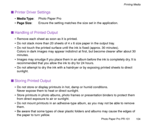 Page 104Photo Paper Pro PR-101
104
Printing Media
nPrinter Driver Settings
¥Media Type: Photo Paper Pro
¥Page Size: Ensure the setting matches the size set in the application.
nHandling of Printed Output
¥ Remove each sheet as soon as it is printed. 
¥ Do not stack more than 20 sheets of 4 x 6 size paper in the output tray.
¥ Do not touch the printed surface until the ink is Þxed (approx. 30 minutes).
Colors in dark images may appear indistinct at Þrst, but become clearer after about 30 
minutes.
¥ Images may...