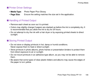 Page 109Photo Paper Plus Glossy PP-101
109
Printing Media
nPrinter Driver Settings
¥Media Type: Photo Paper Plus Glossy
¥Page Size: Ensure the setting matches the size set in the application.
nHandling of Printed Output
¥ Remove each sheet as soon as it is printed. 
¥ Colors may slightly change if papers are stacked up before the ink is completely dry. It 
is recommended that you allow the ink to dry for 24 hours.
¥ Do not attempt to dry the ink with a hair dryer or by exposing printed sheets to direct...