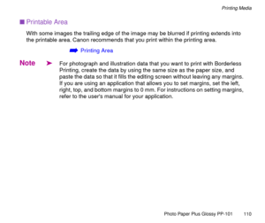 Page 110Photo Paper Plus Glossy PP-101
110
Printing Media
nPrintable Area
With some images the trailing edge of the image may be blurred if printing extends into 
the printable area. Canon recommends that you print within the printing area.
áPrinting Area
Note
äFor photograph and illustration data that you want to print with Borderless 
Printing, create the data by using the same size as the paper size, and 
paste the data so that it fills the editing screen without leaving any margins. 
If you are using an...