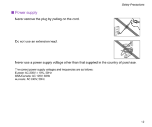 Page 12 
12 
Safety Precautions 
n 
Power supply 
Never remove the plug by pulling on the cord.
Do not use an extension lead.
Never use a power supply voltage other than that supplied in the country of purchase. 
The correct power supply voltages and frequencies are as follows:
Europe: AC 230V  
± 
 10%, 50Hz
USA/Canada: AC 120V, 60Hz
Australia: AC 240V, 50Hz 