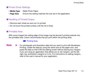 Page 112Matte Photo Paper MP-101
112
Printing Media
nPrinter Driver Settings
¥Media Type: Matte Photo Paper
¥Page Size: Ensure the setting matches the size set in the application.
nHandling of Printed Output
¥ Remove each sheet as soon as it is printed. 
¥ Do not touch the printed surface until the ink is Þxed.
nPrintable Area
With some images the trailing edge of the image may be blurred if printing extends into 
the printable area. Canon recommends that you print within the printing area.
áPrinting Area
Note...