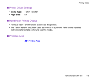 Page 116T-Shirt Transfers TR-201
116
Printing Media
nPrinter Driver Settings
¥Media Type: T-Shirt Transfer
¥Page Size:A4
nHandling of Printed Output
¥ Remove each T-shirt transfer as soon as it is printed.
¥ The T-shirt transfer should be used as soon as it is printed. Refer to the supplied 
instructions for details on how to use this media.
nPrintable Area
áPrinting Area 