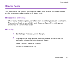 Page 117Banner Paper
117
Printing Media
Banner Paper
This is long paper that consists of consecutive sheets of A4 or Letter size paper, ideal for 
printing long posters or banners (up to six sheets long).
nPreparation for Printing
¥ When tearing the banner paper, tear off one more sheet than you actually need to print.
¥ The maximum length for one print job is six sheets, so if you will be printing on six 
sheets, tear off a seven-sheet length.
nLoading
1Set the Paper Thickness Lever to the right.
2Load the...