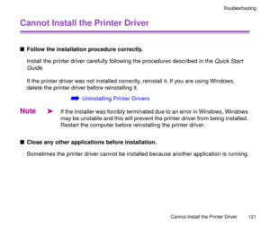 Page 121Cannot Install the Printer Driver
121
Troubleshooting
Cannot Install the Printer Driver
nFollow the installation procedure correctly.
Install the printer driver carefully following the procedures described in the 
Quick Start 
Guide
.
If the printer driver was not installed correctly, reinstall it. If you are using Windows, 
delete the printer driver before reinstalling it.
áUninstalling Printer Drivers
Note
äIf the Installer was forcibly terminated due to an error in Windows, Windows 
may be unstable...