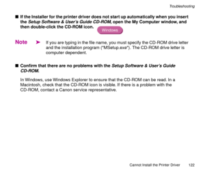Page 122Cannot Install the Printer Driver
122
Troubleshooting
nIf the Installer for the printer driver does not start up automatically when you insert 
the 
Setup Software & UserÕs Guide CD-ROM, open the My Computer window, and 
then double-click the CD-ROM icon. 
Note
äIf you are typing in the file name, you must specify the CD-ROM drive letter 
and the installation program (MSetup.exe). The CD-ROM drive letter is 
computer dependent.
nConÞrm that there are no problems with the 
Setup Software & UserÕs Guide...