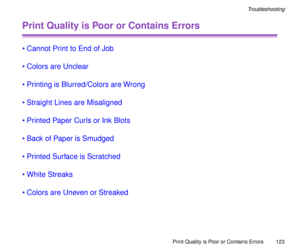 Page 123Print Quality is Poor or Contains Errors
123
Troubleshooting
Print Quality is Poor or Contains Errors
¥Cannot Print to End of Job
¥Colors are Unclear
¥Printing is Blurred/Colors are Wrong
¥Straight Lines are Misaligned
¥Printed Paper Curls or Ink Blots
¥Back of Paper is Smudged
¥Printed Surface is Scratched
¥White Streaks
¥Colors are Uneven or Streaked 