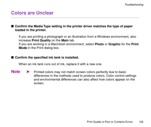 Page 126Print Quality is Poor or Contains Errors
126
Troubleshooting
Colors are Unclear
nConÞrm the Media Type setting in the printer driver matches the type of paper 
loaded in the printer.
If you are printing a photograph or an illustration from a Windows environment, also 
increase Print Quality on the Main tab.
If you are working in a Macintosh environment, select Photo or Graphic for the Print 
Mode in the Print dialog box.
nConÞrm the speciÞed ink tank is installed.
When an ink tank runs out of ink,...