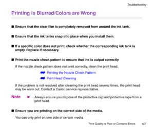 Page 127Print Quality is Poor or Contains Errors
127
Troubleshooting
Printing is Blurred/Colors are Wrong
nEnsure that the clear Þlm is completely removed from around the ink tank.
nEnsure that the ink tanks snap into place when you install them.
nIf a speciÞc color does not print, check whether the corresponding ink tank is 
empty. Replace if necessary.
nPrint the nozzle check pattern to ensure that ink is output correctly.
If the nozzle check pattern does not print correctly, clean the print head.
áPrinting...