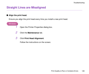 Page 128Print Quality is Poor or Contains Errors
128
Troubleshooting
Straight Lines are Misaligned
nAlign the print head.
Ensure you align the print head every time you install a new print head.
Windows
1Open the Printer Properties dialog box.
2Click the Maintenance tab.
3Click Print Head Alignment.
Follow the instructions on the screen. 
