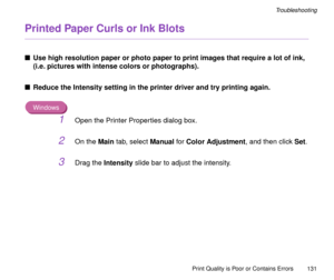 Page 131Print Quality is Poor or Contains Errors
131
Troubleshooting
Printed Paper Curls or Ink Blots
nUse high resolution paper or photo paper to print images that require a lot of ink, 
(i.e. pictures with intense colors or photographs).
nReduce the Intensity setting in the printer driver and try printing again.
Windows
1Open the Printer Properties dialog box.
2On the Main tab, select Manual for Color Adjustment, and then click Set.
3Drag the Intensity slide bar to adjust the intensity. 