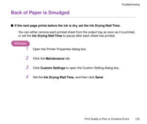 Page 133Print Quality is Poor or Contains Errors
133
Troubleshooting
Back of Paper is Smudged
nIf the next page prints before the ink is dry, set the Ink Drying Wait Time.
You can either remove each printed sheet from the output tray as soon as it is printed, 
or set the Ink Drying Wait Time to pause after each sheet has printed.
Windows
1Open the Printer Properties dialog box.
2Click the Maintenance tab.
3Click Custom Settings to open the Custom Setting dialog box.
4Set the Ink Drying Wait Time, and then click...