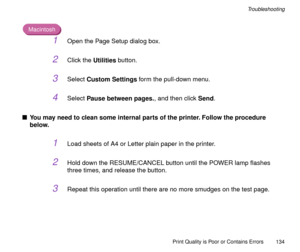 Page 134Print Quality is Poor or Contains Errors
134
Troubleshooting
Macintosh
1Open the Page Setup dialog box.
2Click the Utilities button.
3Select Custom Settings form the pull-down menu.
4Select Pause between pages., and then click Send.
nYou may need to clean some internal parts of the printer. Follow the procedure 
below.
1Load sheets of A4 or Letter plain paper in the printer.
2Hold down the RESUME/CANCEL button until the POWER lamp ßashes 
three times, and release the button.
3Repeat this operation until...