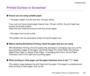 Page 135Print Quality is Poor or Contains Errors
135
Troubleshooting
Printed Surface is Scratched
nEnsure you are using suitable paper.
¥ The paper weight must be less than 105 gsm (28 lb).
If you use non-Canon brand paper heavier than 105 gsm (28 lb), the print head may 
scratch the printed surface.
Clean the print head Þrst and print with the correct paper.
¥ The paper must not be curled.
This problem can be resolved by simply turning the paper over.
nBefore starting Borderless Printing, check the paper that...