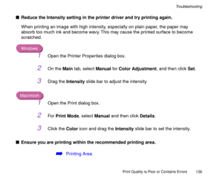 Page 136Print Quality is Poor or Contains Errors
136
Troubleshooting
nReduce the Intensity setting in the printer driver and try printing again.
When printing an image with high intensity, especially on plain paper, the paper may 
absorb too much ink and become wavy. This may cause the printed surface to become 
scratched.
Windows
1Open the Printer Properties dialog box.
2On the Main tab, select Manual for Color Adjustment, and then click Set.
3Drag the Intensity slide bar to adjust the intensity.
Macintosh...