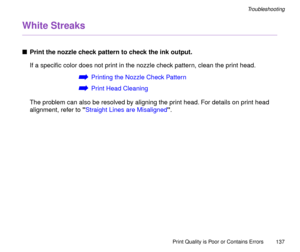 Page 137Print Quality is Poor or Contains Errors
137
Troubleshooting
White Streaks
nPrint the nozzle check pattern to check the ink output.
If a speciÞc color does not print in the nozzle check pattern, clean the print head.
áPrinting the Nozzle Check Pattern
áPrint Head Cleaning
The problem can also be resolved by aligning the print head. For details on print head 
alignment, refer to Straight Lines are Misaligned. 