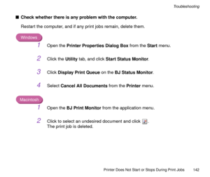 Page 142Printer Does Not Start or Stops During Print Jobs
142
Troubleshooting
nCheck whether there is any problem with the computer.
Restart the computer, and if any print jobs remain, delete them.
Windows
1Open the Printer Properties Dialog Box from the Start menu.
2Click the Utility tab, and click Start Status Monitor.
3Click Display Print Queue on the BJ Status Monitor.
4Select Cancel All Documents from the Printer menu.
Macintosh
1Open the BJ Print Monitor from the application menu.
2Click to select an...