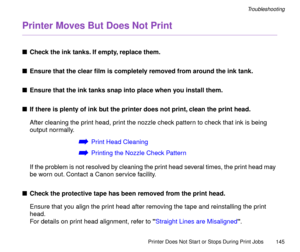 Page 145Printer Does Not Start or Stops During Print Jobs
145
Troubleshooting
Printer Moves But Does Not Print
nCheck the ink tanks. If empty, replace them.
nEnsure that the clear Þlm is completely removed from around the ink tank.
nEnsure that the ink tanks snap into place when you install them.
nIf there is plenty of ink but the printer does not print, clean the print head.
After cleaning the print head, print the nozzle check pattern to check that ink is being 
output normally.
áPrint Head Cleaning
áPrinting...