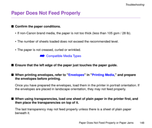 Page 148Paper Does Not Feed Properly or Paper Jams
148
Troubleshooting
Paper Does Not Feed Properly
nConÞrm the paper conditions.
¥ If non-Canon brand media, the paper is not too thick (less than 105 gsm / 28 lb).
¥ The number of sheets loaded does not exceed the recommended level.
¥ The paper is not creased, curled or wrinkled.
áCompatible Media Types
nEnsure that the left edge of the paper just touches the paper guide.
nWhen printing envelopes, refer to Envelopes in Printing Media, and prepare 
the envelopes...