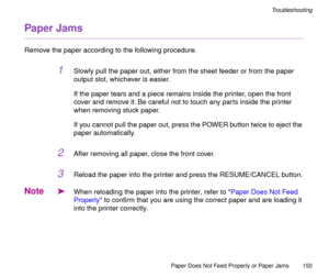 Page 150Paper Does Not Feed Properly or Paper Jams
150
Troubleshooting
Paper Jams
Remove the paper according to the following procedure.
1Slowly pull the paper out, either from the sheet feeder or from the paper 
output slot, whichever is easier.
If the paper tears and a piece remains inside the printer, open the front 
cover and remove it. Be careful not to touch any parts inside the printer 
when removing stuck paper.
If you cannot pull the paper out, press the POWER button twice to eject the 
paper...