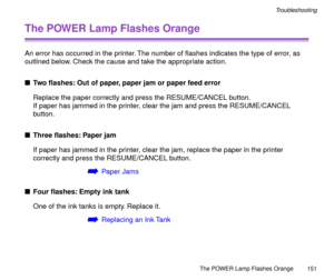 Page 151The POWER Lamp Flashes Orange
151
Troubleshooting
The POWER Lamp Flashes Orange
An error has occurred in the printer. The number of ßashes indicates the type of error, as 
outlined below. Check the cause and take the appropriate action.
nTwo ßashes: Out of paper, paper jam or paper feed error
Replace the paper correctly and press the RESUME/CANCEL button.
If paper has jammed in the printer, clear the jam and press the RESUME/CANCEL 
button.
nThree ßashes: Paper jam
If paper has jammed in the printer,...