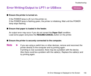 Page 155An Error Message is Displayed on the Screen
155
Troubleshooting
Error Writing/Output to LPT1 or USBxxx 
nEnsure the printer is turned on.
If the POWER lamp is off, turn the printer on.
If the POWER lamp is ßashing green, the printer is initialising. Wait until the POWER 
lamp stops ßashing.
nEnsure that paper is loaded in the feeder.
An output error may occur if you do not correct the Paper Out! condition.
Load some paper and press the RESUME/CANCEL button on the printer.
nEnsure the printer is securely...