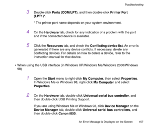 Page 157An Error Message is Displayed on the Screen
157
Troubleshooting
3Double-click Ports (COM/LPT), and then double-click Printer Port 
(LPT1)*.
* The printer port name depends on your system environment.
4On the Hardware tab, check for any indication of a problem with the port 
and if the connected device is available.
5Click the Resources tab, and check the Conßicting device list. An error is 
generated if there are any device conßicts. If necessary, delete any 
conßicting devices. For details on how to...