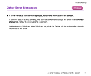 Page 161An Error Message is Displayed on the Screen
161
Troubleshooting
Other Error Messages 
nIf the BJ Status Monitor is displayed, follow the instructions on screen.
If an error occurs during printing, the BJ Status Monitor displays the error on the Printer 
Status tab. Follow the instructions on screen.
In Windows 95, Windows 98 or Windows Me, click the Guide tab for action to be taken in 
response to the error.
Windows 