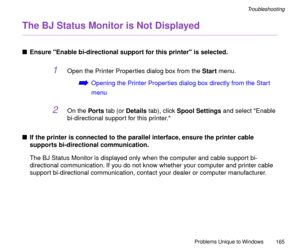 Page 165Problems Unique to Windows
165
Troubleshooting
The BJ Status Monitor is Not Displayed
nEnsure Enable bi-directional support for this printer is selected.
1Open the Printer Properties dialog box from the Start menu.
áOpening the Printer Properties dialog box directly from the Start 
menu
2On the Por ts tab (or Details tab), click Spool Settings and select Enable 
bi-directional support for this printer.
nIf the printer is connected to the parallel interface, ensure the printer cable 
supports...