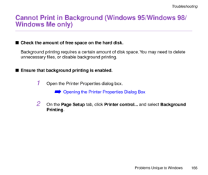 Page 166Problems Unique to Windows
166
Troubleshooting
Cannot Print in Background (Windows 95/Windows 98/
Windows Me only)
nCheck the amount of free space on the hard disk.
Background printing requires a certain amount of disk space. You may need to delete 
unnecessary Þles, or disable background printing.
nEnsure that background printing is enabled.
1Open the Printer Properties dialog box.
áOpening the Printer Properties Dialog Box
2On the Page Setup tab, click Printer control... and select Background 
Printing. 