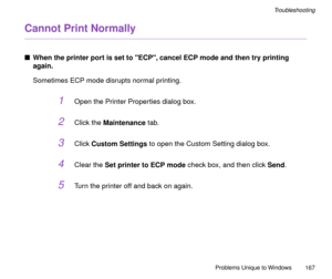 Page 167Problems Unique to Windows
167
Troubleshooting
Cannot Print Normally
nWhen the printer port is set to ECP, cancel ECP mode and then try printing 
again.
Sometimes ECP mode disrupts normal printing.
1Open the Printer Properties dialog box.
2Click the Maintenance tab.
3Click Custom Settings to open the Custom Setting dialog box.
4Clear the Set printer to ECP mode check box, and then click Send.
5Turn the printer off and back on again. 