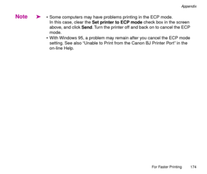 Page 174For Faster Printing
174
Appendix
Note
ä¥ Some computers may have problems printing in the ECP mode.
In this case, clear the Set printer to ECP mode check box in the screen 
above, and click Send. Turn the printer off and back on to cancel the ECP 
mode.
¥ With Windows 95, a problem may remain after you cancel the ECP mode 
setting. See also ÒUnable to Print from the Canon BJ Printer PortÓ in the 
on-line Help. 