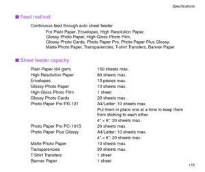 Page 178178
SpeciÞcations
nFeed method:
Continuous feed through auto sheet feeder
For Plain Paper, Envelopes, High Resolution Paper,
Glossy Photo Paper, High Gloss Photo Film,
Glossy Photo Cards, Photo Paper Pro, Photo Paper Plus Glossy, 
Matte Photo Paper, Transparencies, T-shirt Transfers, Banner Paper
nSheet feeder capacity:
Plain Paper (64 gsm) 150 sheets max.
High Resolution Paper 80 sheets max.
Envelopes 10 pieces max.
Glossy Photo Paper 10 sheets max.
High Gloss Photo Film 1 sheet
Glossy Photo Cards 20...
