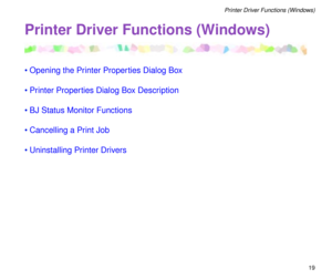 Page 19 
19 
Printer Driver Functions (Windows) 
Printer Driver Functions (Windows) 
¥Opening the Printer Properties Dialog Box
¥Printer Properties Dialog Box Description
¥BJ Status Monitor Functions
¥Cancelling a Print Job
¥Uninstalling Printer Drivers 