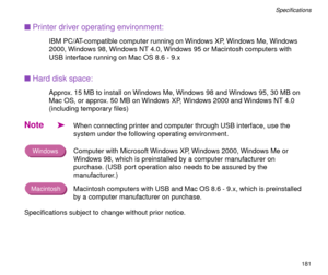 Page 181181
SpeciÞcations
nPrinter driver operating environment:
IBM PC/AT-compatible computer running on Windows XP, Windows Me, Windows 
2000, Windows 98, Windows NT 4.0, Windows 95 or Macintosh computers with 
USB interface running on Mac OS 8.6 - 9.x
nHard disk space:
Approx. 15 MB to install on Windows Me, Windows 98 and Windows 95, 30 MB on 
Mac OS, or approx. 50 MB on Windows XP, Windows 2000 and Windows NT 4.0 
(including temporary Þles)
Note
äWhen connecting printer and computer through USB interface,...