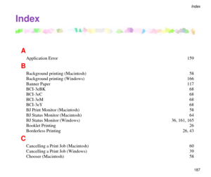 Page 187187
Index
A
Application Error  159
B
Background printing (Macintosh)  58
Background printing (Windows)  166
Banner Paper  117
BCI-3eBK 68
BCI-3eC 68
BCI-3eM 68
BCI-3eY 68
BJ Print Monitor (Macintosh)  58
BJ Status Monitor (Macintosh)  64
BJ Status Monitor (Windows)  36, 161, 165
Booklet Printing  26
Borderless Printing  26, 43
C
Cancelling a Print Job (Macintosh)  60
Cancelling a Print Job (Windows)  39
Chooser (Macintosh)  58
Index 