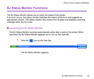 Page 36BJ Status Monitor Functions
36
Printer Driver Functions (Windows)
BJ Status Monitor Functions
The BJ Status Monitor allows you to check the status of the printer. 
If an error occurs, the status monitor indicates the nature of the error and suggests an 
appropriate solution. The status monitor also checks the ink tanks and displays a warning 
message when the ink is low.
nLaunching the BJ Status Monitor
The BJ Status Monitor launches automatically when data is sent to the printer. When 
launched, the BJ...