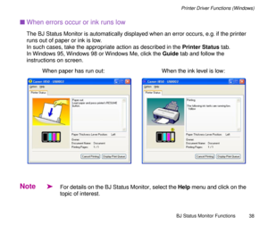 Page 38BJ Status Monitor Functions
38
Printer Driver Functions (Windows)
nWhen errors occur or ink runs low
The BJ Status Monitor is automatically displayed when an error occurs, e.g. if the printer 
runs out of paper or ink is low.
In such cases, take the appropriate action as described in the Printer Status tab.
In Windows 95, Windows 98 or Windows Me, click the Guide tab and follow the 
instructions on screen.
Note
äFor details on the BJ Status Monitor, select the Help menu and click on the 
topic of...