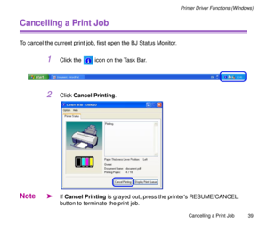 Page 39Cancelling a Print Job
39
Printer Driver Functions (Windows)
Cancelling a Print Job
To cancel the current print job, Þrst open the BJ Status Monitor. 
1Click the   icon on the Task Bar.
2Click Cancel Printing.
Note
äIf Cancel Printing is grayed out, press the printers RESUME/CANCEL 
button to terminate the print job.  