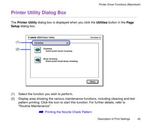 Page 45Description of Print Settings
45
Printer Driver Functions (Macintosh)
Printer Utility Dialog Box
The Printer Utility dialog box is displayed when you click the Utilities button in the Page 
Setup dialog box.
(1) Select the function you wish to perform.
(2) Display area showing the various maintenance functions, including cleaning and test 
pattern printing. Click the icon to start this function. For further details, refer to 
Routine Maintenance. 
áPrinting the Nozzle Check Pattern
(1)
(2) 