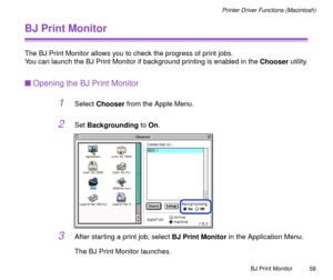 Page 58BJ Print Monitor
58
Printer Driver Functions (Macintosh)
BJ Print Monitor
The BJ Print Monitor allows you to check the progress of print jobs. 
You can launch the BJ Print Monitor if background printing is enabled in the Chooser utility.
nOpening the BJ Print Monitor
1Select Chooser from the Apple Menu.
2Set Backgrounding to On.
3After starting a print job, select BJ Print Monitor in the Application Menu. 
The BJ Print Monitor launches. 