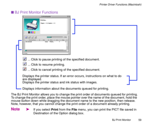 Page 59BJ Print Monitor
59
Printer Driver Functions (Macintosh)
nBJ Print Monitor Functions
The BJ Print Monitor allows you to change the print order of documents queued for printing.
To change the print order, place the mouse pointer over the name of the document, hold the 
mouse button down while dragging the document name to the new position, then release. 
Note, however, that you cannot change the print order of a document already printing.
Note
äIf you select Print from the File menu, you can print the...