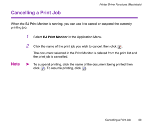 Page 60Cancelling a Print Job
60
Printer Driver Functions (Macintosh)
Cancelling a Print Job
When the BJ Print Monitor is running, you can use it to cancel or suspend the currently 
printing job.
1Select BJ Print Monitor in the Application Menu. 
2Click the name of the print job you wish to cancel, then click  .
The document selected in the Print Monitor is deleted from the print list and 
the print job is cancelled. 
Note
äTo suspend printing, click the name of the document being printed then 
click  . To...